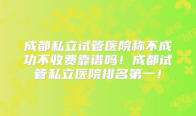 成都私立试管医院称不成功不收费靠谱吗！成都试管私立医院排名第一！