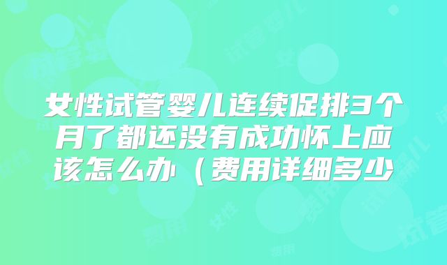 女性试管婴儿连续促排3个月了都还没有成功怀上应该怎么办（费用详细多少