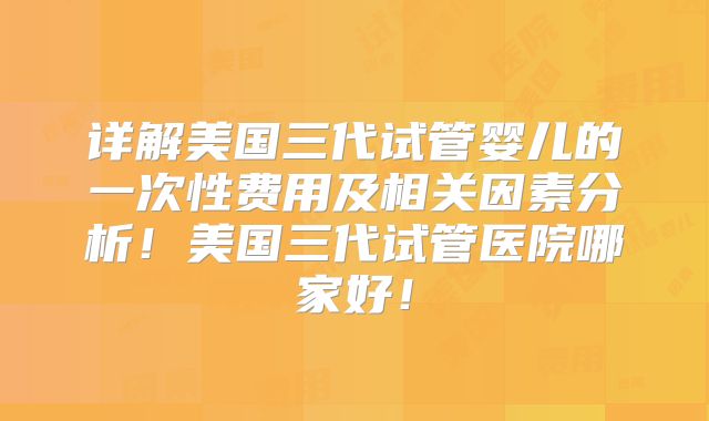 详解美国三代试管婴儿的一次性费用及相关因素分析！美国三代试管医院哪家好！