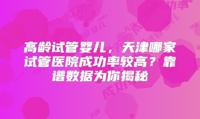 高龄试管婴儿,天津哪家试管医院成功率较高?靠谱数据为你揭秘