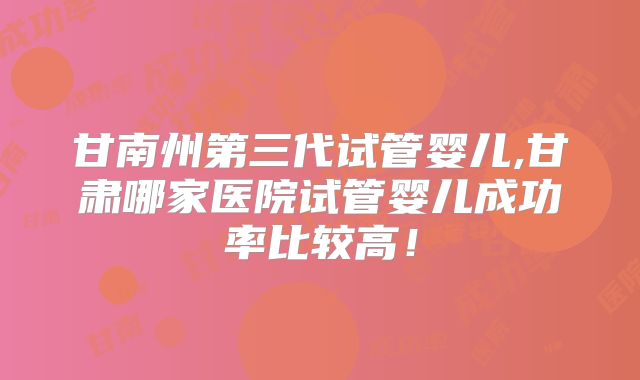 甘南州第三代试管婴儿,甘肃哪家医院试管婴儿成功率比较高！