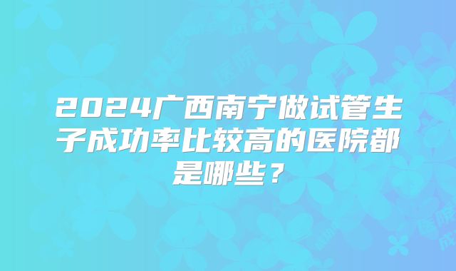 2024广西南宁做试管生子成功率比较高的医院都是哪些?