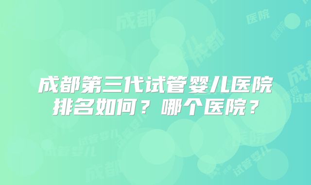 成都第三代试管婴儿医院排名如何？哪个医院？