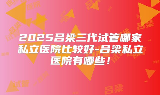 2025吕梁三代试管哪家私立医院比较好-吕梁私立医院有哪些！