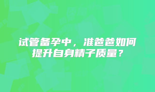 试管备孕中,准爸爸如何提升自身精子质量?