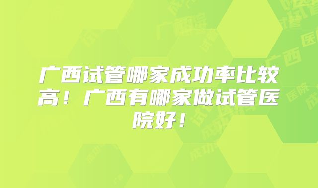 广西试管哪家成功率比较高！广西有哪家做试管医院好！