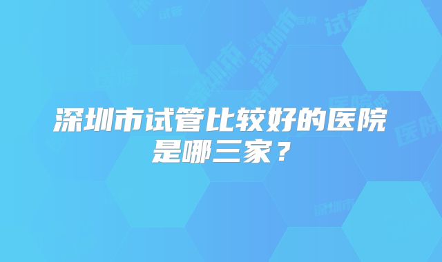 深圳市试管比较好的医院是哪三家？