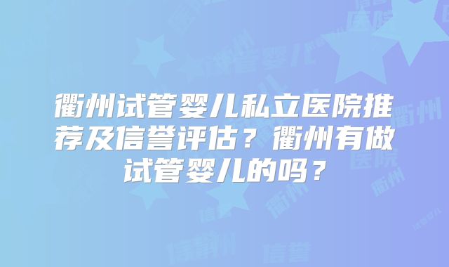 衢州试管婴儿私立医院推荐及信誉评估？衢州有做试管婴儿的吗？