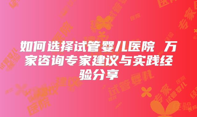 如何选择试管婴儿医院 万家咨询专家建议与实践经验分享