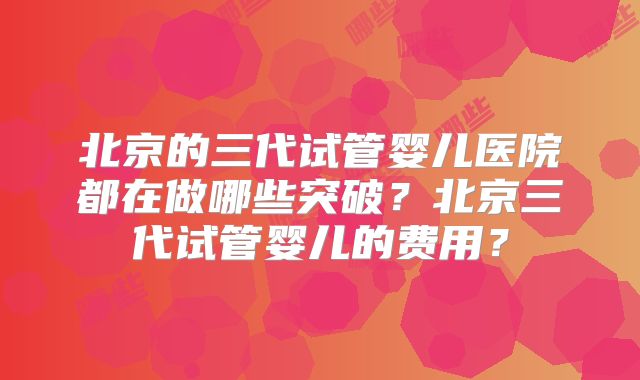 北京的三代试管婴儿医院都在做哪些突破?北京三代试管婴儿的费用?