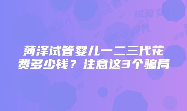 菏泽试管婴儿一二三代花费多少钱？注意这3个骗局