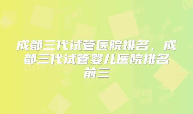 成都三代试管医院排名，成都三代试管婴儿医院排名前三