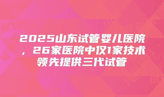 2025山东试管婴儿医院，26家医院中仅1家技术领先提供三代试管