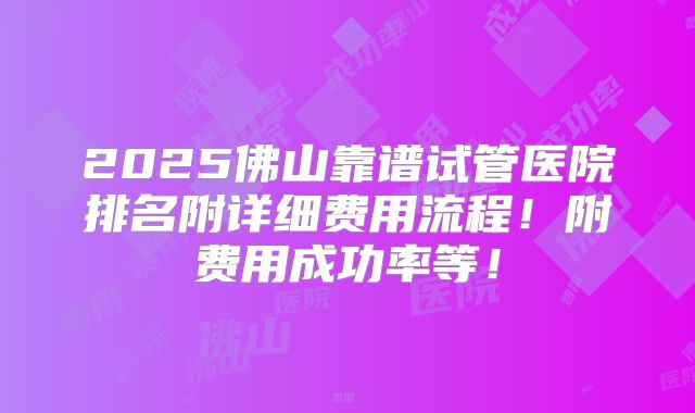 2025佛山靠谱试管医院排名附详细费用流程！附费用成功率等！