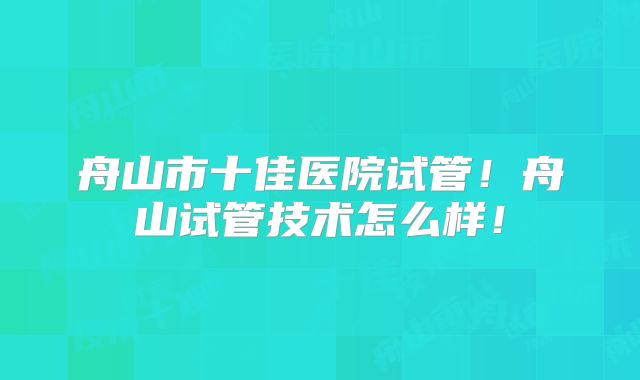 舟山市十佳医院试管！舟山试管技术怎么样！