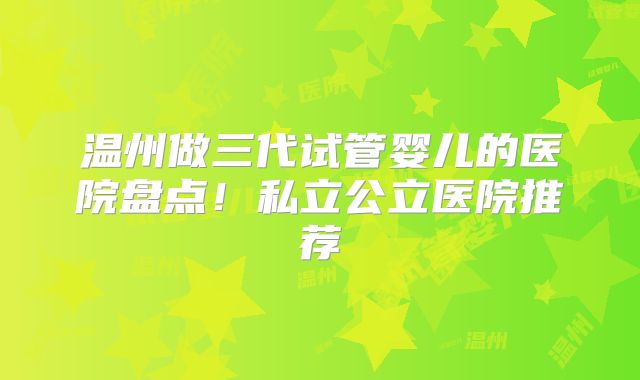 温州做三代试管婴儿的医院盘点！私立公立医院推荐