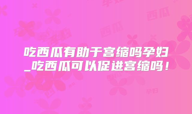 吃西瓜有助于宫缩吗孕妇_吃西瓜可以促进宫缩吗！