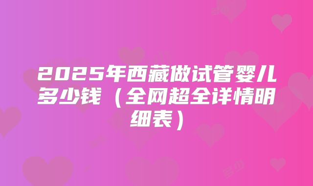 2025年西藏做试管婴儿多少钱(全网超全详情明细表)