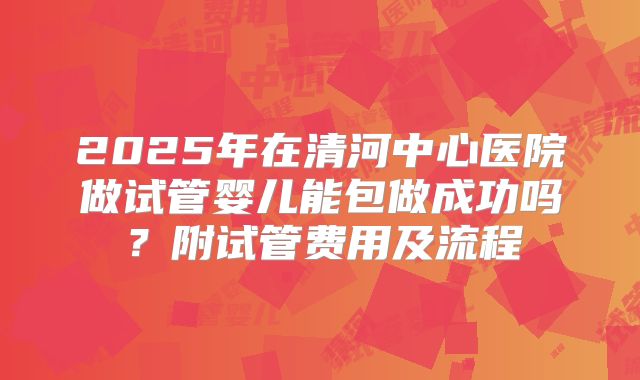 2025年在清河中心医院做试管婴儿能包做成功吗?附试管费用及流程