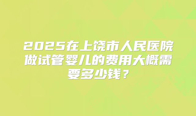 2025在上饶市人民医院做试管婴儿的费用大概需要多少钱?