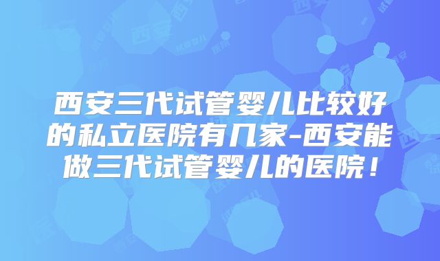 西安三代试管婴儿比较好的私立医院有几家-西安能做三代试管婴儿的医院!