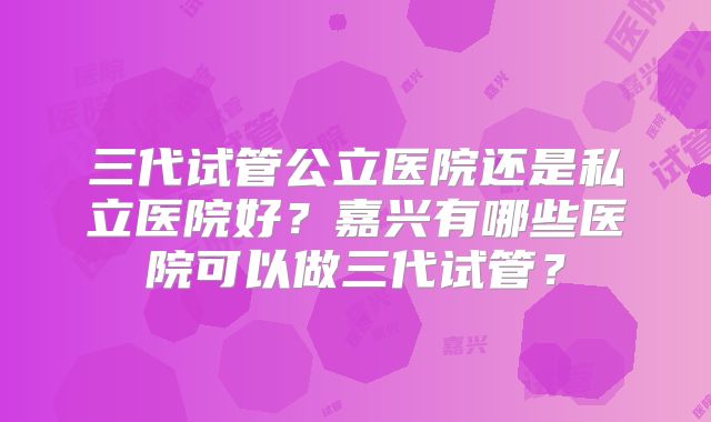 三代试管公立医院还是私立医院好?嘉兴有哪些医院可以做三代试管?