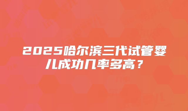 2025哈尔滨三代试管婴儿成功几率多高？