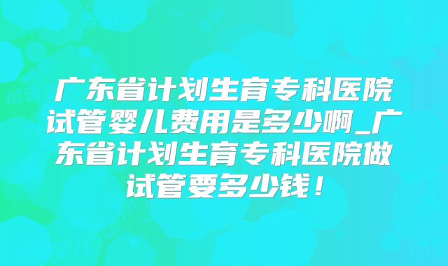广东省计划生育专科医院试管婴儿费用是多少啊_广东省计划生育专科医院做试管要多少钱！