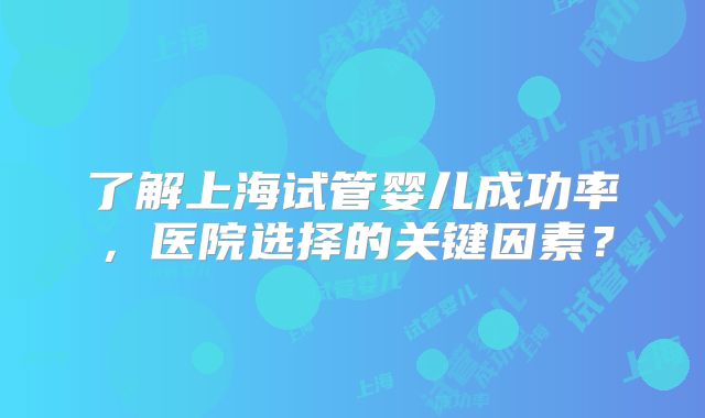 了解上海试管婴儿成功率，医院选择的关键因素？