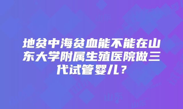 地贫中海贫血能不能在山东大学附属生殖医院做三代试管婴儿？