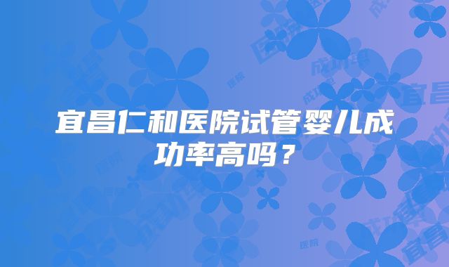 宜昌仁和医院试管婴儿成功率高吗？