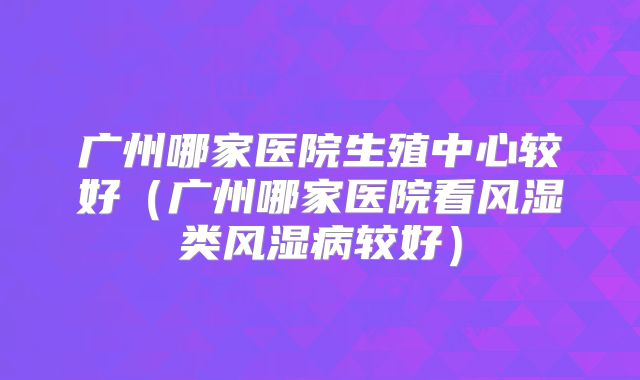 广州哪家医院生殖中心较好(广州哪家医院看风湿类风湿病较好)