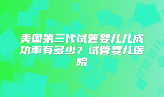 美国第三代试管婴儿儿成功率有多少？试管婴儿医院