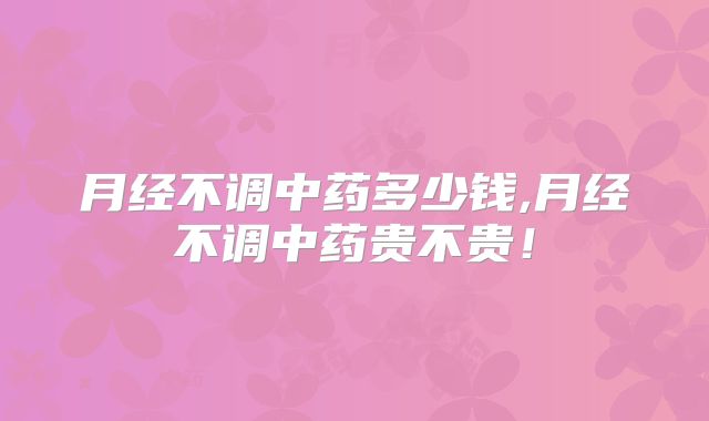 月经不调中药多少钱,月经不调中药贵不贵!