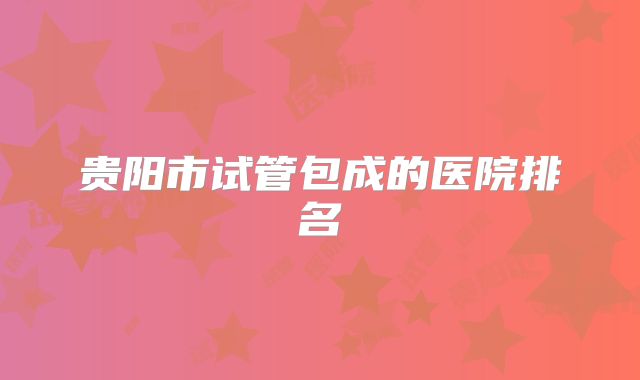 贵阳市试管包成的医院排名