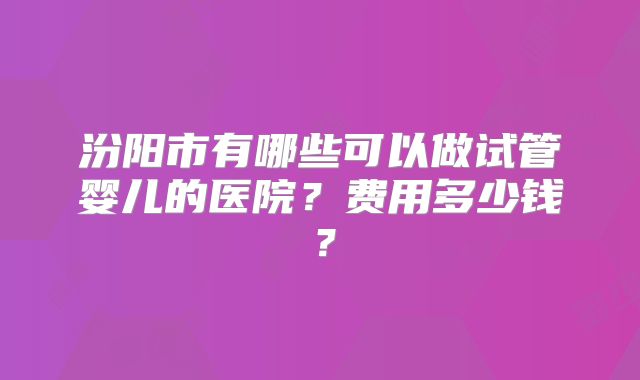 汾阳市有哪些可以做试管婴儿的医院?费用多少钱?