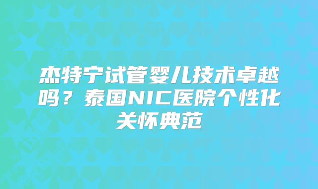 杰特宁试管婴儿技术卓越吗？泰国NIC医院个性化关怀典范