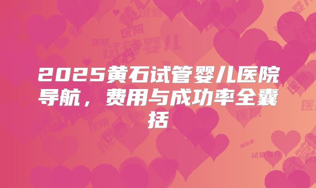 2025黄石试管婴儿医院导航，费用与成功率全囊括