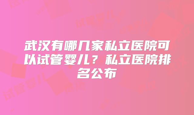 武汉有哪几家私立医院可以试管婴儿？私立医院排名公布