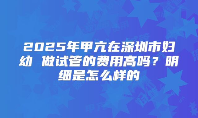 2025年甲亢在深圳市妇幼 做试管的费用高吗?明细是怎么样的