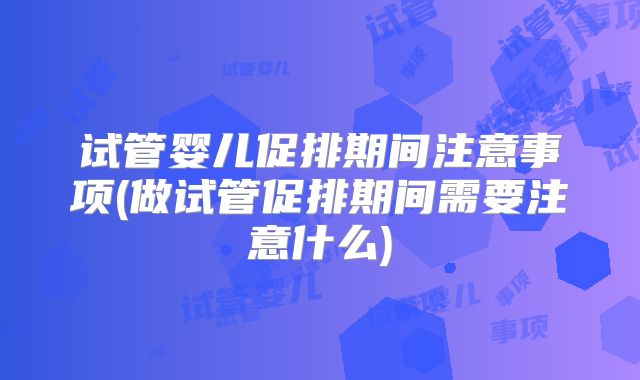 试管婴儿促排期间注意事项(做试管促排期间需要注意什么)