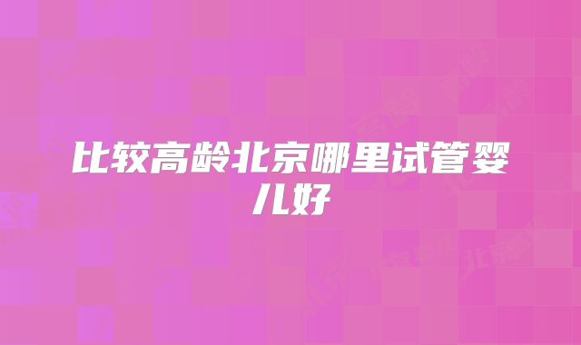 比较高龄北京哪里试管婴儿好