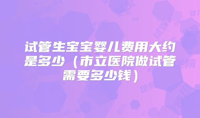 试管生宝宝婴儿费用大约是多少（市立医院做试管需要多少钱）
