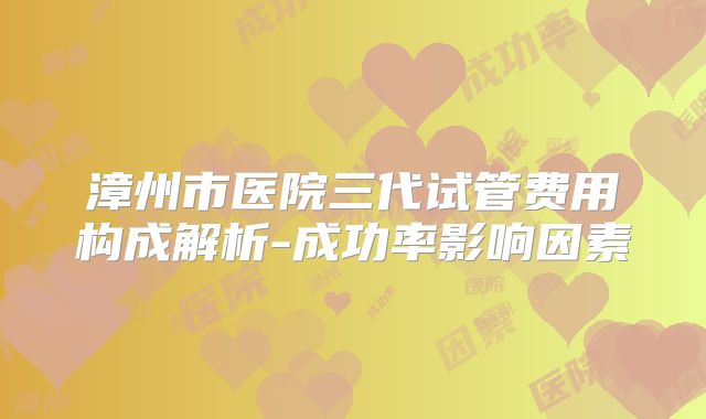漳州市医院三代试管费用构成解析-成功率影响因素