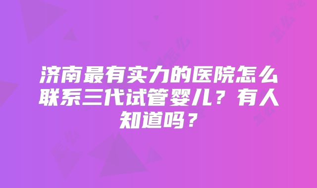 济南最有实力的医院怎么联系三代试管婴儿?有人知道吗?
