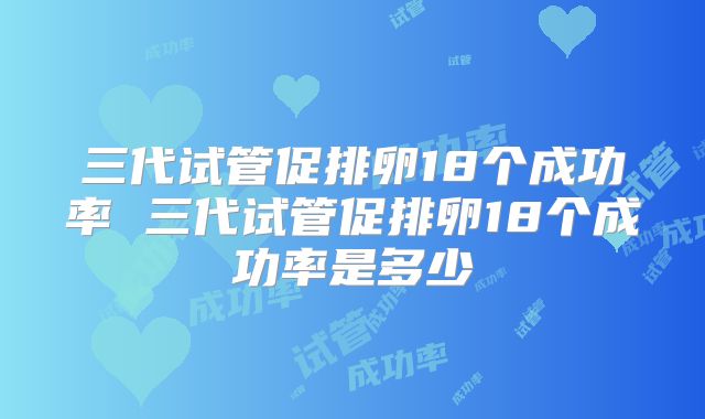 三代试管促排卵18个成功率 三代试管促排卵18个成功率是多少