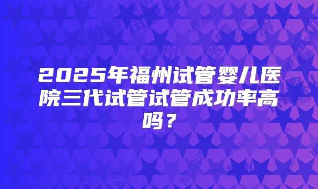 2025年福州试管婴儿医院三代试管试管成功率高吗？