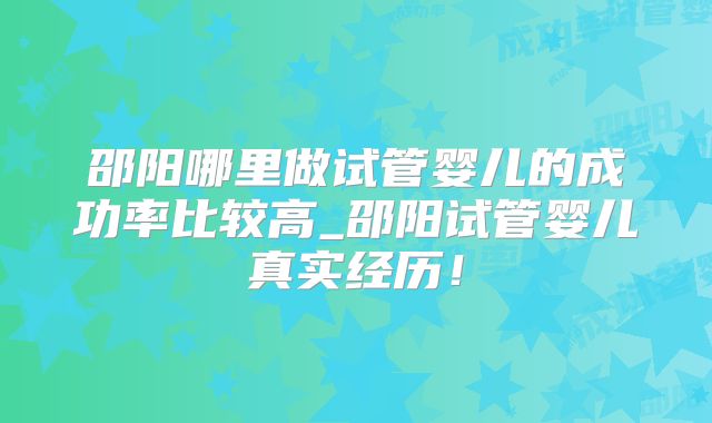 邵阳哪里做试管婴儿的成功率比较高_邵阳试管婴儿真实经历！