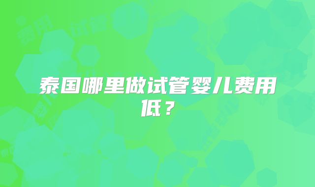 泰国哪里做试管婴儿费用低？