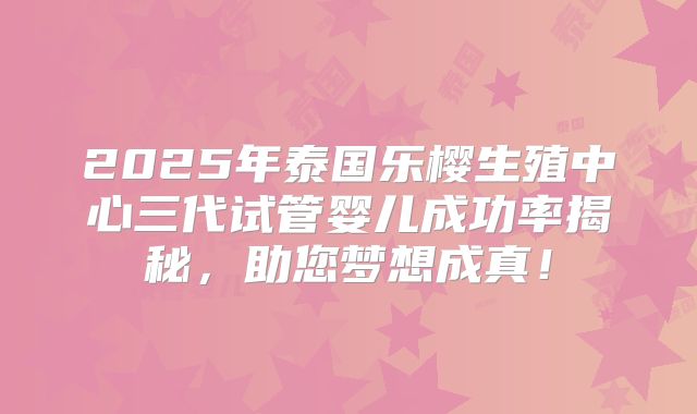 2025年泰国乐樱生殖中心三代试管婴儿成功率揭秘，助您梦想成真！